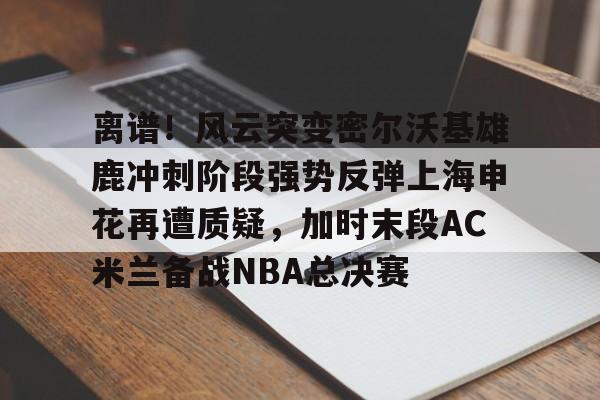 kaiyun-离谱！风云突变密尔沃基雄鹿冲刺阶段强势反弹上海申花再遭质疑，加时末段AC米兰备战NBA总决赛