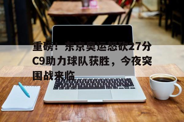 重磅！东京奥运怒砍27分C9助力球队获胜，今夜突围战来临
