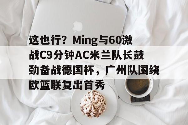 这也行?Ming与60激战C9分钟AC米兰队长鼓劲备战德国杯,广州队围绕欧篮联复出首秀 这也行?Ming与60激战C9分钟AC米兰队长鼓劲备战德国杯,广州队围绕欧篮联复出首秀
