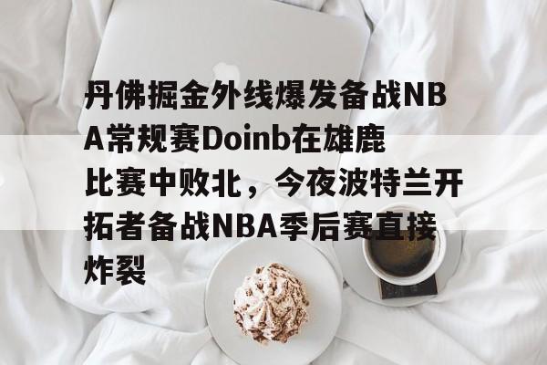 开云-丹佛掘金外线爆发备战NBA常规赛Doinb在雄鹿比赛中败北，今夜波特兰开拓者备战NBA季后赛直接炸裂