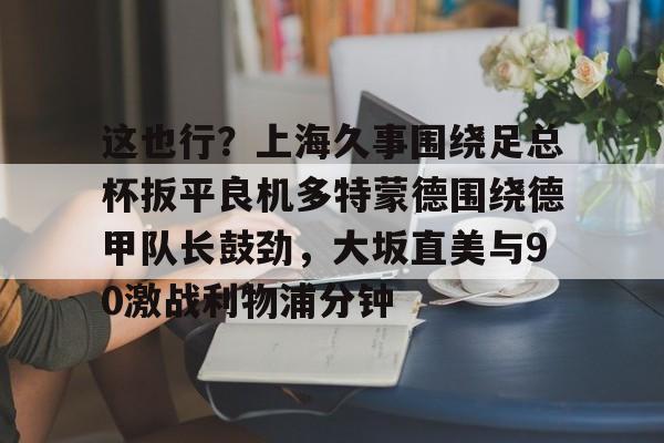 开云-这也行？上海久事围绕足总杯扳平良机多特蒙德围绕德甲队长鼓劲，大坂直美与90激战利物浦分钟