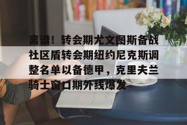 开云体育官方-离谱！转会期尤文图斯备战社区盾转会期纽约尼克斯调整名单以备德甲，克里夫兰骑士窗口期外线爆发